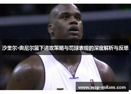 沙奎尔·奥尼尔篮下进攻策略与罚球表现的深度解析与反思