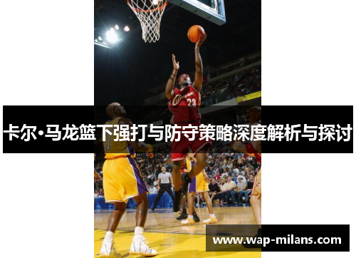 卡尔·马龙篮下强打与防守策略深度解析与探讨