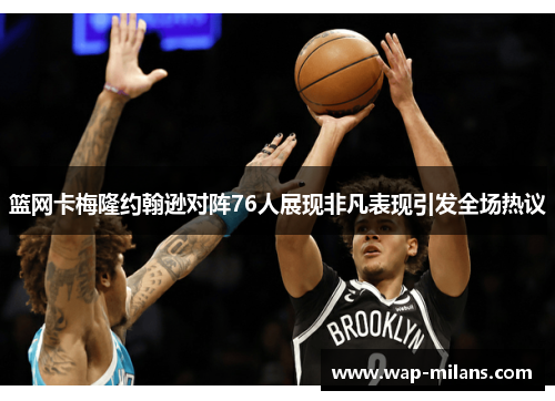 篮网卡梅隆约翰逊对阵76人展现非凡表现引发全场热议