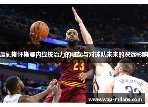 詹姆斯怀斯曼内线统治力的崛起与对球队未来的深远影响