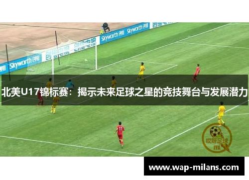 北美U17锦标赛：揭示未来足球之星的竞技舞台与发展潜力