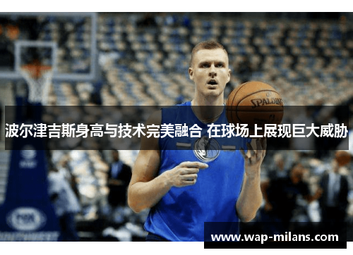 波尔津吉斯身高与技术完美融合 在球场上展现巨大威胁
