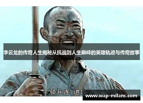 李云龙的传奇人生揭秘从抗战到人生巅峰的英雄轨迹与传奇故事