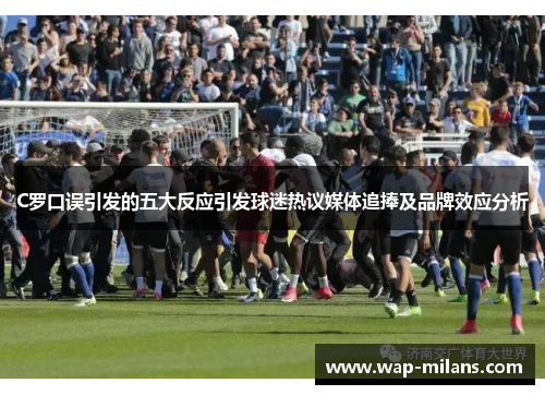 C罗口误引发的五大反应引发球迷热议媒体追捧及品牌效应分析